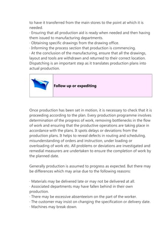 to have it transferred from the main stores to the point at which it is
needed.
· Ensuring that all production aid is ready when needed and then having
them issued to manufacturing departments.
· Obtaining specific drawings from the drawing office.
· Informing the process section that production is commencing.
· At the conclusion of the manufacturing, ensure that all the drawings,
layout and tools are withdrawn and returned to their correct location.
Dispatching is an important step as it translates production plans into
actual production.

Follow up or expediting

Once production has been set in motion, it is necessary to check that it is
proceeding according to the plan. Every production programme involves
determination of the progress of work, removing bottlenecks in the flow
of work and ensuring that the productive operations are taking place in
accordance with the plans. It spots delays or deviations from the
production plans. It helps to reveal defects in routing and scheduling,
misunderstanding of orders and instruction, under loading or
overloading of work etc. All problems or deviations are investigated and
remedial measurers are undertaken to ensure the completion of work by
the planned date.
Generally production is assumed to progress as expected. But there may
be differences which may arise due to the following reasons:
· Materials may be delivered late or may not be delivered at all.
· Associated departments may have fallen behind in their own
production.
· There may be excessive absenteeism on the part of the worker.
· The customer may insist on changing the specification or delivery date.
· Machines may break down.

 