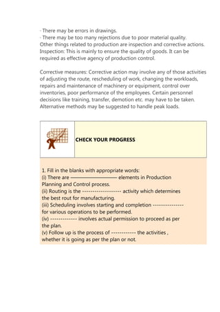 · There may be errors in drawings.
· There may be too many rejections due to poor material quality.
Other things related to production are inspection and corrective actions.
Inspection: This is mainly to ensure the quality of goods. It can be
required as effective agency of production control.
Corrective measures: Corrective action may involve any of those activities
of adjusting the route, rescheduling of work, changing the workloads,
repairs and maintenance of machinery or equipment, control over
inventories, poor performance of the employees. Certain personnel
decisions like training, transfer, demotion etc. may have to be taken.
Alternative methods may be suggested to handle peak loads.

CHECK YOUR PROGRESS

1. Fill in the blanks with appropriate words:
(i) There are ————————— elements in Production
Planning and Control process.
(ii) Routing is the ------------------- activity which determines
the best rout for manufacturing.
(iii) Scheduling involves starting and completion --------------for various operations to be performed.
(iv) ------------- involves actual permission to proceed as per
the plan.
(v) Follow up is the process of ------------ the activities ,
whether it is going as per the plan or not.

 