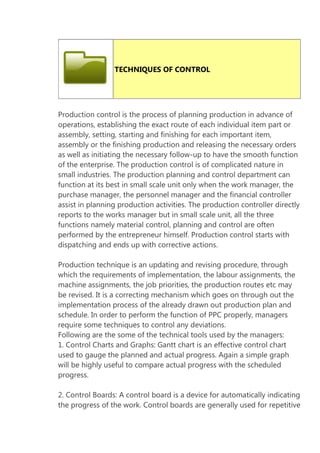 TECHNIQUES OF CONTROL

Production control is the process of planning production in advance of
operations, establishing the exact route of each individual item part or
assembly, setting, starting and finishing for each important item,
assembly or the finishing production and releasing the necessary orders
as well as initiating the necessary follow-up to have the smooth function
of the enterprise. The production control is of complicated nature in
small industries. The production planning and control department can
function at its best in small scale unit only when the work manager, the
purchase manager, the personnel manager and the financial controller
assist in planning production activities. The production controller directly
reports to the works manager but in small scale unit, all the three
functions namely material control, planning and control are often
performed by the entrepreneur himself. Production control starts with
dispatching and ends up with corrective actions.
Production technique is an updating and revising procedure, through
which the requirements of implementation, the labour assignments, the
machine assignments, the job priorities, the production routes etc may
be revised. It is a correcting mechanism which goes on through out the
implementation process of the already drawn out production plan and
schedule. In order to perform the function of PPC properly, managers
require some techniques to control any deviations.
Following are the some of the technical tools used by the managers:
1. Control Charts and Graphs: Gantt chart is an effective control chart
used to gauge the planned and actual progress. Again a simple graph
will be highly useful to compare actual progress with the scheduled
progress.
2. Control Boards: A control board is a device for automatically indicating
the progress of the work. Control boards are generally used for repetitive

 