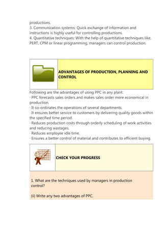productions.
3. Communication systems: Quick exchange of information and
instructions is highly useful for controlling productions.
4. Quantitative techniques: With the help of quantitative techniques like,
PERT, CPM or linear programming, managers can control production.

ADVANTAGES OF PRODUCTION, PLANNING AND
CONTROL

Following are the advantages of using PPC in any plant:
· PPC forecasts sales orders and makes sales order more economical in
production.
· It co-ordinates the operations of several departments.
· It ensures better service to customers by delivering quality goods within
the specified time period.
· Reduces production costs through orderly scheduling of work activities
and reducing wastages.
· Reduces employee idle time.
· Ensures a better control of material and contributes to efficient buying.

CHECK YOUR PROGRESS

1. What are the techniques used by managers in production
control?
(ii) Write any two advantages of PPC.

 