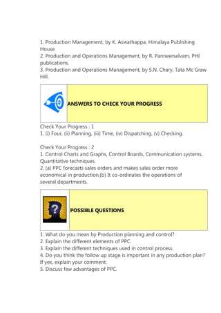 1. Production Management, by K. Aswathappa, Himalaya Publishing
House
2. Production and Operations Management, by R. Panneerselvam, PHI
publications.
3. Production and Operations Management, by S.N. Chary, Tata Mc Graw
Hill.

ANSWERS TO CHECK YOUR PROGRESS

Check Your Progress : 1
1. (i) Four, (ii) Planning, (iii) Time, (iv) Dispatching, (v) Checking.
Check Your Progress : 2
1. Control Charts and Graphs, Control Boards, Communication systems,
Quantitative techniques.
2. (a) PPC forecasts sales orders and makes sales order more
economical in production,(b) It co-ordinates the operations of
several departments.

POSSIBLE QUESTIONS

1. What do you mean by Production planning and control?
2. Explain the different elements of PPC.
3. Explain the different techniques used in control process.
4. Do you think the follow up stage is important in any production plan?
If yes, explain your comment.
5. Discuss few advantages of PPC.

 