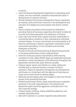 Customer.
Assist the Business Development department in developing work
scopes, man hour estimates, schedules and production plans in
development of customer contracts.
Directly interface with business development, finance, operations,
purchasing, stores and human resources in the development and
execution of multiple/concurrent projects with diverse contract
types.
Ensure company procedures and processes are followed in
providing finance all necessary supporting information to allow for
accurate and timely preparation and submission of invoices.
Lead, coach and mentor direct reports and their subordinates to
consistently deliver excellence in their undertaking as individuals
and team players. To ensure commitment and accountability at all
levels by maintaining a cohesive organization motivated to meet
and exceed expectations. To hire, discipline and terminate
employees as required.
Provide on-the-job and formal training of department personnel
in the proper performance of their assigned duties.
Strive for continuous process improvements while ensuring
compliance to FAA, safety (OSHA), legal and established corporate
procedures, checks and balances. Drive efficiencies throughout the
department and eliminate waste wherever possible.
Produce regular reports and statistics on a daily, weekly and
monthly basis as required ensuring a smooth running of
operations. Report to operations management any discrepancies
and threats on a timely basis with the objective of resolving any
issues and to avoid aircraft re-delivery delays.
Elaborate annual strategic plans and budgets no later than the last
quarter of the preceding fiscal year.
Establish performance metrics, goals and performance evaluation
processes in line with corporate policy. The individual and
department goals should be aggressive, achievable and in line
with corporate strategy.
Conduct regular meetings, clearly establishing objectives and
resultant actionable items.
Deal with Customers in a cordial, respectful and professional

 