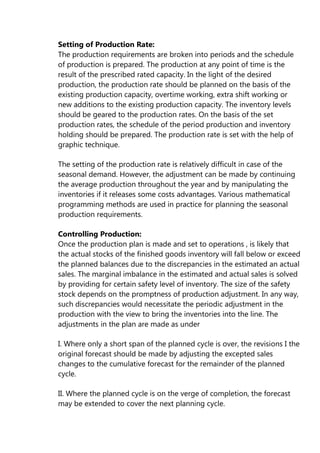 Setting of Production Rate:
The production requirements are broken into periods and the schedule
of production is prepared. The production at any point of time is the
result of the prescribed rated capacity. In the light of the desired
production, the production rate should be planned on the basis of the
existing production capacity, overtime working, extra shift working or
new additions to the existing production capacity. The inventory levels
should be geared to the production rates. On the basis of the set
production rates, the schedule of the period production and inventory
holding should be prepared. The production rate is set with the help of
graphic technique.
The setting of the production rate is relatively difficult in case of the
seasonal demand. However, the adjustment can be made by continuing
the average production throughout the year and by manipulating the
inventories if it releases some costs advantages. Various mathematical
programming methods are used in practice for planning the seasonal
production requirements.
Controlling Production:
Once the production plan is made and set to operations , is likely that
the actual stocks of the finished goods inventory will fall below or exceed
the planned balances due to the discrepancies in the estimated an actual
sales. The marginal imbalance in the estimated and actual sales is solved
by providing for certain safety level of inventory. The size of the safety
stock depends on the promptness of production adjustment. In any way,
such discrepancies would necessitate the periodic adjustment in the
production with the view to bring the inventories into the line. The
adjustments in the plan are made as under
I. Where only a short span of the planned cycle is over, the revisions I the
original forecast should be made by adjusting the excepted sales
changes to the cumulative forecast for the remainder of the planned
cycle.
II. Where the planned cycle is on the verge of completion, the forecast
may be extended to cover the next planning cycle.

 