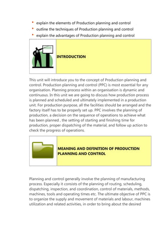 explain the elements of Production planning and control
outline the techniques of Production planning and control
explain the advantages of Production planning and control

INTRODUCTION

This unit will introduce you to the concept of Production planning and
control. Production planning and control (PPC) is most essential for any
organisation. Planning process within an organisation is dynamic and
continuous. In this unit we are going to discuss how production process
is planned and scheduled and ultimately implemented in a production
unit. For production purpose, all the facilities should be arranged and the
factory itself has to be properly set up. PPC involves the planning of
production, a decision on the sequence of operations to achieve what
has been planned , the setting of starting and finishing time for
production, proper dispatching of the material, and follow up action to
check the progress of operations.

MEANING AND DEFINITION OF PRODUCTION
PLANNING AND CONTROL

Planning and control generally involve the planning of manufacturing
process. Especially it consists of the planning of routing, scheduling,
dispatching, inspection, and coordination, control of materials, methods,
machines, tools and operating times etc. The ultimate objective of PPC is
to organize the supply and movement of materials and labour, machines
utilization and related activities, in order to bring about the desired

 
