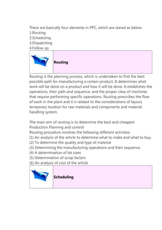 There are basically four elements in PPC, which are stared as below:
1.Routing
2.Scheduling
3.Dispatching
4.Follow up
Routing
Routing is the planning process, which is undertaken to find the best
possible path for manufacturing a certain product. It determines what
work will be done on a product and how it will be done. It establishes the
operations, their path and sequence, and the proper class of machines
that require performing specific operations. Routing prescribes the flow
of work in the plant and it is related to the considerations of layout,
temporary location for raw materials and components and material
handling system.
The main aim of routing is to determine the best and cheapest
Production Planning and control
Routing procedure involves the following different activities:
(1) An analysis of the article to determine what to make and what to buy.
(2) To determine the quality and type of material
(3) Determining the manufacturing operations and their sequence.
(4) A determination of lot sizes
(5) Determination of scrap factors
(6) An analysis of cost of the article
Scheduling

 