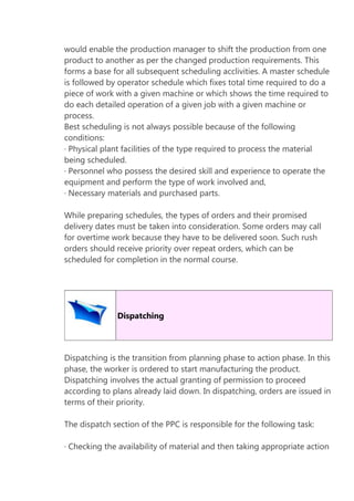 would enable the production manager to shift the production from one
product to another as per the changed production requirements. This
forms a base for all subsequent scheduling acclivities. A master schedule
is followed by operator schedule which fixes total time required to do a
piece of work with a given machine or which shows the time required to
do each detailed operation of a given job with a given machine or
process.
Best scheduling is not always possible because of the following
conditions:
· Physical plant facilities of the type required to process the material
being scheduled.
· Personnel who possess the desired skill and experience to operate the
equipment and perform the type of work involved and,
· Necessary materials and purchased parts.
While preparing schedules, the types of orders and their promised
delivery dates must be taken into consideration. Some orders may call
for overtime work because they have to be delivered soon. Such rush
orders should receive priority over repeat orders, which can be
scheduled for completion in the normal course.

Dispatching

Dispatching is the transition from planning phase to action phase. In this
phase, the worker is ordered to start manufacturing the product.
Dispatching involves the actual granting of permission to proceed
according to plans already laid down. In dispatching, orders are issued in
terms of their priority.
The dispatch section of the PPC is responsible for the following task:
· Checking the availability of material and then taking appropriate action

 