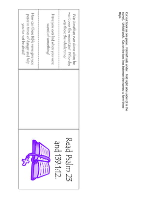 Cut out book as one piece. Fold left side under. Fold right side under (it is the
cover). Unfold book. Cut on the two lines between the names to form three
flaps.

Was Jonathan ever alone when he
went over the mountain? Who else
was there the whole time?
Have you ever hid when you were
scared of something?

How can these Bible verse give you
peace in times of danger and help
you to not be afraid?

 