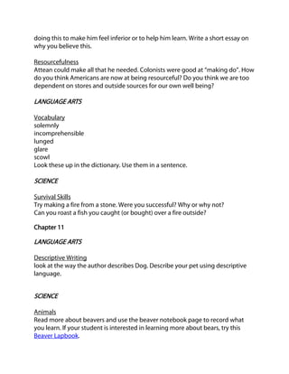 doing this to make him feel inferior or to help him learn. Write a short essay on
why you believe this.
Resourcefulness
Attean could make all that he needed. Colonists were good at “making do”. How
do you think Americans are now at being resourceful? Do you think we are too
dependent on stores and outside sources for our own well being?

LANGUAGE ARTS
Vocabulary
solemnly
incomprehensible
lunged
glare
scowl
Look these up in the dictionary. Use them in a sentence.

SCIENCE
Survival Skills
Try making a fire from a stone. Were you successful? Why or why not?
Can you roast a fish you caught (or bought) over a fire outside?
Chapter 11

LANGUAGE ARTS
Descriptive Writing
look at the way the author describes Dog. Describe your pet using descriptive
language.

SCIENCE
Animals
Read more about beavers and use the beaver notebook page to record what
you learn. If your student is interested in learning more about bears, try this
Beaver Lapbook.

 