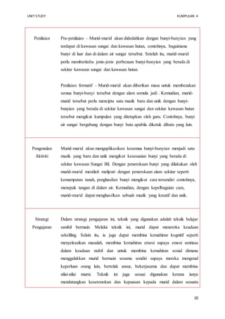 UNIT STUDY KUMPULAN 4 
Penilaian 
Pra-penilaian – Murid-murid akan didedahkan dengan bunyi-bunyian yang 
10 
terdapat di kawasan sungai dan kawasan hutan, contohnya, bagaimana 
bunyi di luar dan di dalam air sungai tersebut. Setelah itu, murid-murid 
perlu memberitahu jenis-jenis perbezaan bunyi-bunyian yang berada di 
sekitar kawasan sungai dan kawasan hutan. 
Penilaian formatif – Murid-murid akan diberikan masa untuk membezakan 
semua bunyi-bunyi tersebut dengan alam semula jadi . Kemudian, murid-murid 
tersebut perlu mencipta satu muzik baru dan unik dengan bunyi-bunyian 
yang berada di sekitar kawasan sungai dan sekitar kawasan hutan 
tersebut mengikut kumpulan yang ditetapkan oleh guru. Contohnya, bunyi 
air sungai bergabung dengan bunyi batu apabila diketuk dibatu yang lain. 
Pengenalan 
Aktiviti 
Murid-murid akan mengaplikasikan kesemua bunyi-bunyian menjadi satu 
muzik yang baru dan unik mengikut kesesuaian bunyi yang berada di 
sekitar kawasan Sungai Bil. Dengan penerokaan bunyi yang dilakukan oleh 
murid-murid mestilah meliputi dengan penerokaan alam sekitar seperti 
kemampatan tanah, penghasilan bunyi mengikut cara tersendiri contohnya, 
menepuk tangan di dalam air. Kemudian, dengan kepelbagaian cara, 
murid-murid dapat menghasilkan sebuah muzik yang kreatif dan unik. 
Strategi 
Pengajaran 
Dalam strategi pengajaran ini, teknik yang digunakan adalah teknik belajar 
sambil bermain. Melalui teknik ini, murid dapat meneroka keadaan 
sekeliling. Selain itu, ia juga dapat membina kemahiran kognitif seperti 
menyelesaikan masalah, membina kemahiran emosi supaya emosi sentiasa 
dalam keadaan stabil dan untuk membina kemahiran sosial dimana 
menggalakkan murid bermain sesama sendiri supaya mereka mengenal 
keperluan orang lain, bertolak ansur, bekerjasama dan dapat membina 
nilai-nilai murni. Teknik ini juga sesuai digunakan kerana ianya 
mendatangkan keseronokan dan kepuasan kepada murid dalam sesuatu 
 