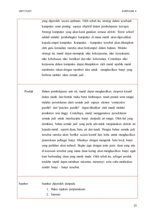 UNIT STUDY KUMPULAN 4 
yang diperoleh secara optimum. Oleh sebab itu, strategi dalam sesebuah 
kumpulan amat penting supaya objektif dalam pembelajaran tercapai. 
Strategi kumpulan yang akan kami gunakan semasa aktiviti ‘forest school’ 
adalah melalui pembahagian kumpulan di mana murid akan dipecahkan 
kepada empat kumpulan. Kumpulan – kumpulan tersebut akan ditetapkan 
oleh guru kemudian mereka akan berkumpul dalam bulatan. Melalui 
strategi ini, murid dapat memupuk nilai bekerjasama, nilai kesyukuran, 
nilai kebebasan, nilai berdikari dan nilai keberanian. Contohnya nilai 
kerjasama dalam kumpulan dapat ditunjukkan oleh murid apabila murid 
membantu rakan dengan memberi idea untuk menghasilkan bunyi yang 
berbeza melalui alam semula jadi . 
13 
Produk 
Dalam pembelajaran unit ini, murid dapat menghasilkan ekspresi kreatif 
dalam muzik dan bentuk muka bumi lembangan tanah pamah serta sungai 
melalui persekitaran alam semula jadi supaya elemen ‘connection 
parallel’ dan ‘practice parallel’ dapat dikaitkan oleh murid melalui 
pemikiran aras tinggi. Contohnya, murid menggunakan persekitaran 
semula jadi untuk merekacipta bunyi daripada air sungai. Oleh hal yang 
demikian, bahan semula jadi yang perlu ada untuk menjalankan aktiviti ini 
kepada murid seperti daun, batu, air dan tanah. Dengan bahan semula jadi 
tersebut mereka akan berfikir secara kreatif dan kritis untuk menghasilkan 
penerokaan pelbagai bunyi. Misalnya dengan mengetuk batu kecil, bunyi 
yang perlahan akan terhasil. Begitu juga dengan jenis–jenis daun yang ada 
di kawasan tersebut yang mana daun kering akan menghasilkan bunyi agak 
kuat berbanding daun yang masih muda. Oleh sebab itu, sebagai produk 
terakhir murid dapat membuat rakaman, menyanyi serta cuba melakukan 
sendiri bunyi – bunyi tersebut. 
Sumber 
Sumber diperoleh daripada 
1. Buku rujukan perpustakaan 
2. Internet 
 