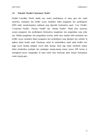 UNIT STUDY KUMPULAN 4 
3 
1.0 Falsafah ‘Parallel Curriculum Model’ 
Parallel Curicullum Model adalah satu model pembelajaran di mana guru dan murid 
meneroka, memahami dan berfikir secara mendalam dalam pengajaran dan pembelajaran 
(PdP) untuk memaksimumkan maklumat yang diperoleh berdasarkan aspek ‘Core Parallel’, 
‘Connection Parallel’, ‘Practice Parallel’ dan ‘Identity Parallel’. Murid akan meneroka 
sesuatu pengajaran dan pembelajaran berdasarkan pengalaman dan pengetahuan yang sedia 
ada. Melalui pengalaman dan pengetahuan tersebut murid akan menjadi lebih memahami dan 
berfikir secara mendalam dalam pengajaran dan pembelajaran yang dipelajari dan sebelum di 
aplikasi dalam bentuk amali. Penekanan model ini membolehkan murid untuk berfikir aras 
tinggi secara lansung mahupun secara tidak lansung. Ianya juga dapat membantu pelajar 
dalam memberikan pendapat dan pandangan masing-masing semasa proses PdP kerana ia 
merangkumi proses menganalisis di mana murid akan terdorong untuk banyak bertanyakan 
soalan kepada guru. 
 
