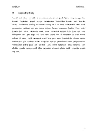 UNIT STUDY KUMPULAN 4 
5 
3.0 Falsafah Unit Study 
Falsafah unit study ini ialah ia merupakan satu proses pembelajaran yang menggunakan 
‘Parallel Curriculum Model’ dengan menekankan ‘Connection Parallel’ dan ‘Practice 
Parallel’. Penekanan terhadap kedua-dua tunjang PCM ini akan membolehkan murid untuk 
menggunakan maklumat dan teori secara optima. Dengan penggunaan kaedah belajar sambil 
bermain juga dapat membantu murid untuk memahami dengan lebih jelas apa yang 
disampaikan oleh guru tanpa ada rasa jemu kerana teori di sampaikan di dalam bentuk 
praktikal di mana murid mengalami sendiri apa yang akan dipelajari dan dibantu dengan 
bantuan oleh guru sekiranya murid mempunyai apa-apa persoalan mengenai pengajaran dan 
pembelajaran (PdP) pada hari tersebut. Murid diberi kebebasan untuk meneroka alam 
sekeliling mereka supaya murid tidak merasakan sebarang sekatan untuk meneroka sesuatu 
yang baru. 
 