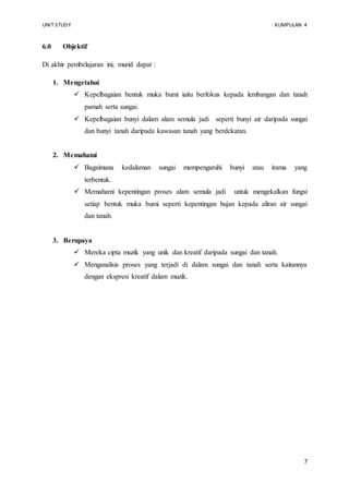 UNIT STUDY KUMPULAN 4 
7 
6.0 Objektif 
Di akhir pembelajaran ini, murid dapat : 
1. Mengetahui 
 Kepelbagaian bentuk muka bumi iaitu berfokus kepada lembangan dan tanah 
pamah serta sungai. 
 Kepelbagaian bunyi dalam alam semula jadi seperti bunyi air daripada sungai 
dan bunyi tanah daripada kawasan tanah yang berdekatan. 
2. Memahami 
 Bagaimana kedalaman sungai mempengaruhi bunyi atau irama yang 
terbentuk. 
 Memahami kepentingan proses alam semula jadi untuk mengekalkan fungsi 
setiap bentuk muka bumi seperti kepentingan hujan kepada aliran air sungai 
dan tanah. 
3. Berupaya 
 Mereka cipta muzik yang unik dan kreatif daripada sungai dan tanah. 
 Menganalisis proses yang terjadi di dalam sungai dan tanah serta kaitannya 
dengan ekspresi kreatif dalam muzik. 
 