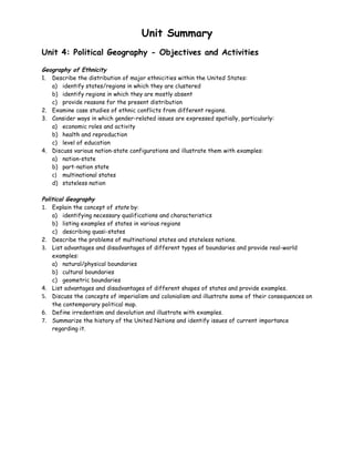 Unit Summary
Unit 4: Political Geography - Objectives and Activities

Geography of Ethnicity
1. Describe the distribution of major ethnicities within the United States:
   a) identify states/regions in which they are clustered
   b) identify regions in which they are mostly absent
   c) provide reasons for the present distribution
2. Examine case studies of ethnic conflicts from different regions.
3. Consider ways in which gender-related issues are expressed spatially, particularly:
   a) economic roles and activity
   b) health and reproduction
   c) level of education
4. Discuss various nation-state configurations and illustrate them with examples:
   a) nation-state
   b) part-nation state
   c) multinational states
   d) stateless nation

Political Geography
1. Explain the concept of state by:
    a) identifying necessary qualifications and characteristics
    b) listing examples of states in various regions
    c) describing quasi-states
2. Describe the problems of multinational states and stateless nations.
3. List advantages and disadvantages of different types of boundaries and provide real-world
    examples:
    a) natural/physical boundaries
    b) cultural boundaries
    c) geometric boundaries
4. List advantages and disadvantages of different shapes of states and provide examples.
5. Discuss the concepts of imperialism and colonialism and illustrate some of their consequences on
    the contemporary political map.
6. Define irredentism and devolution and illustrate with examples.
7. Summarize the history of the United Nations and identify issues of current importance
    regarding it.
 