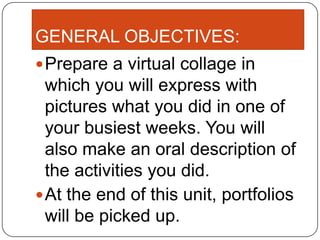 GENERAL OBJECTIVES:
 Prepare a virtual collage in
  which you will express with
  pictures what you did in one of
  your busiest weeks. You will
  also make an oral description of
  the activities you did.
 At the end of this unit, portfolios
  will be picked up.
 