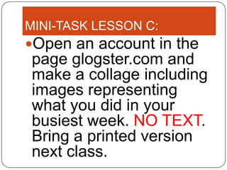 MINI-TASK LESSON C:
Open an account in the
page glogster.com and
make a collage including
images representing
what you did in your
busiest week. NO TEXT.
Bring a printed version
next class.
 