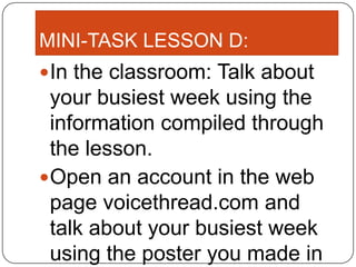 MINI-TASK LESSON D:
 In the classroom: Talk about
  your busiest week using the
  information compiled through
  the lesson.
 Open an account in the web
  page voicethread.com and
  talk about your busiest week
  using the poster you made in
 