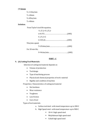 (B) Given:
V1=110m/min
T1=20min
V2=85m/min
T2=40min
Solution:
From Taylor’s tool life equation,
V1 (T1)n=V2 (T2)n
n=0.372…………………………………………….(ANS)
V1 (T1)n=C
C=335.26…………………………………………..(ANS)
95m/min speed,
T=29.66m/min…………………………………..(ANS)
For 30 min life,
V=94.6m/min……………………………………..(ANS)
PART – C
9. (A) CuttingTool Materials:
Selection of cutting tool material depends on
 Volume of production
 Tooldesign
 Type of machining process
 Physicaland chemical properties of work material
 Rigidity and condition of machine
Properties / Characteristics of cutting tool material
 Hot hardness
 Wear resistance
 Toughness
 Low friction
 Cost of tool
Types of tool materials:
a. Carbon toolsteel- with stand temperature up to 200oC
b. High Speed steel- withstand temperature up to 900oC
 18-4-1 high speed steel
 Molybdenum high speed steel
 Cobalt high speed steel
 