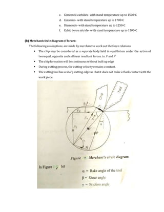 c. Cemented carbides- with stand temperature up to 1500oC
d. Ceramics- with stand temperature up to 1700oC
e. Diamonds- withstand temperature up to 1250oC
f. Cubic boron nitride- with stand temperature up to 1500oC
(b) Merchantcirclediagramofforces:
The followingassumptions are made by merchant to workout the force relations.
 The chip may be considered as a separate body held in equilibrium under the action of
twoequal, opposite and collinear resultant forces.i.e. F and F’
 The chip formation will be continuous without built up edge
 During cutting process, the cutting velocity remains constant.
 The cutting tool has a sharp cutting edge so that it does not make a flank contact with the
workpiece.
 