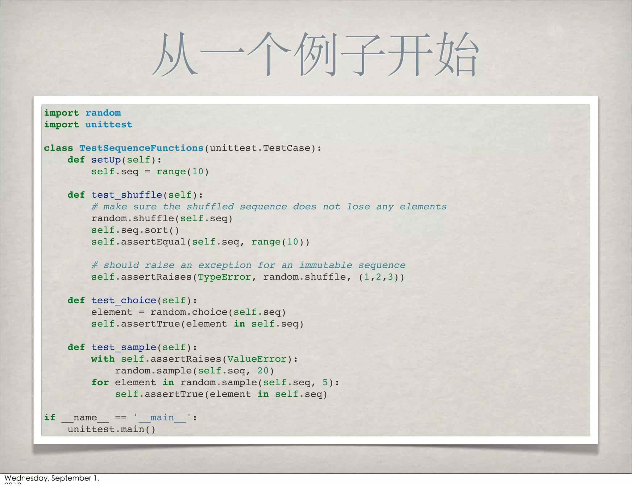 import random
import unittest

class TestSequenceFunctions(unittest.TestCase):
    def setUp(self):
        self.seq = range(10)

    def test_shuffle(self):
        # make sure the shuffled sequence does not lose any elements
        random.shuffle(self.seq)
        self.seq.sort()
        self.assertEqual(self.seq, range(10))

        # should raise an exception for an immutable sequence
        self.assertRaises(TypeError, random.shuffle, (1,2,3))

    def test_choice(self):
        element = random.choice(self.seq)
        self.assertTrue(element in self.seq)

    def test_sample(self):
        with self.assertRaises(ValueError):
            random.sample(self.seq, 20)
        for element in random.sample(self.seq, 5):
            self.assertTrue(element in self.seq)

if __name__ == '__main__':
    unittest.main()
 