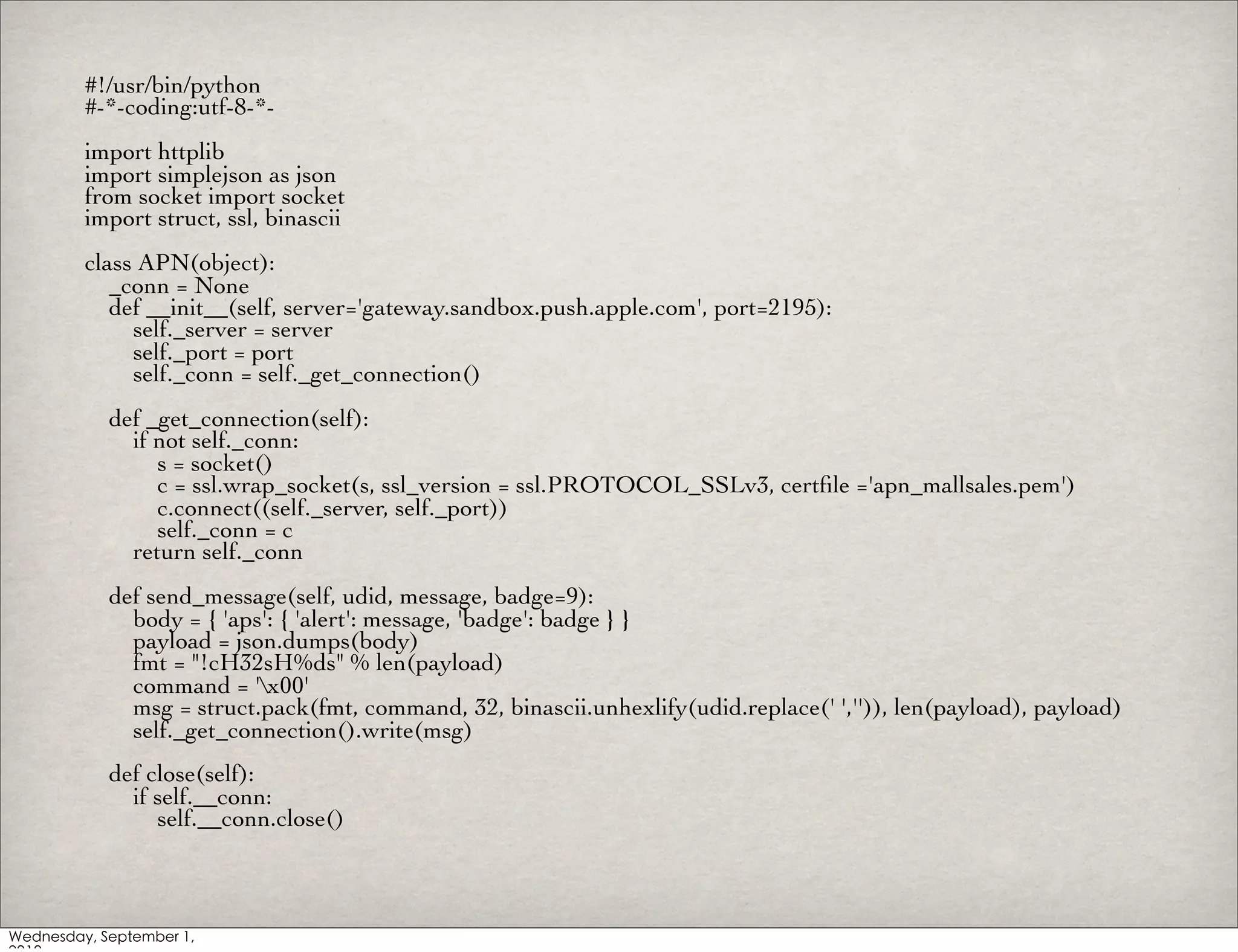 #!/usr/bin/python
#-*-coding:utf-8-*-
import httplib
import simplejson as json
from socket import socket
import struct, ssl, binascii
class APN(object):
   _conn = None
   def __init__(self, server='gateway.sandbox.push.apple.com', port=2195):
     self._server = server
     self._port = port
     self._conn = self._get_connection()
  def _get_connection(self):
    if not self._conn:
       s = socket()
       c = ssl.wrap_socket(s, ssl_version = ssl.PROTOCOL_SSLv3, certﬁle ='apn_mallsales.pem')
       c.connect((self._server, self._port))
       self._conn = c
    return self._conn
  def send_message(self, udid, message, badge=9):
    body = { 'aps': { 'alert': message, 'badge': badge } }
    payload = json.dumps(body)
    fmt = "!cH32sH%ds" % len(payload)
    command = 'x00'
    msg = struct.pack(fmt, command, 32, binascii.unhexlify(udid.replace(' ','')), len(payload), payload)
    self._get_connection().write(msg)
  def close(self):
    if self.__conn:
       self.__conn.close()
 