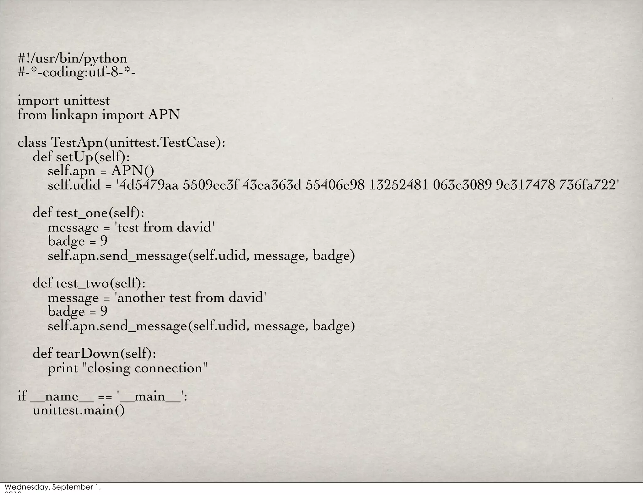 #!/usr/bin/python
#-*-coding:utf-8-*-
import unittest
from linkapn import APN
class TestApn(unittest.TestCase):
   def setUp(self):
     self.apn = APN()
     self.udid = '4d5479aa 5509cc3f 43ea363d 55406e98 13252481 063c3089 9c317478 736fa722'
  def test_one(self):
    message = 'test from david'
    badge = 9
    self.apn.send_message(self.udid, message, badge)
  def test_two(self):
    message = 'another test from david'
    badge = 9
    self.apn.send_message(self.udid, message, badge)
  def tearDown(self):
    print "closing connection"
if __name__ == '__main__':
   unittest.main()
 