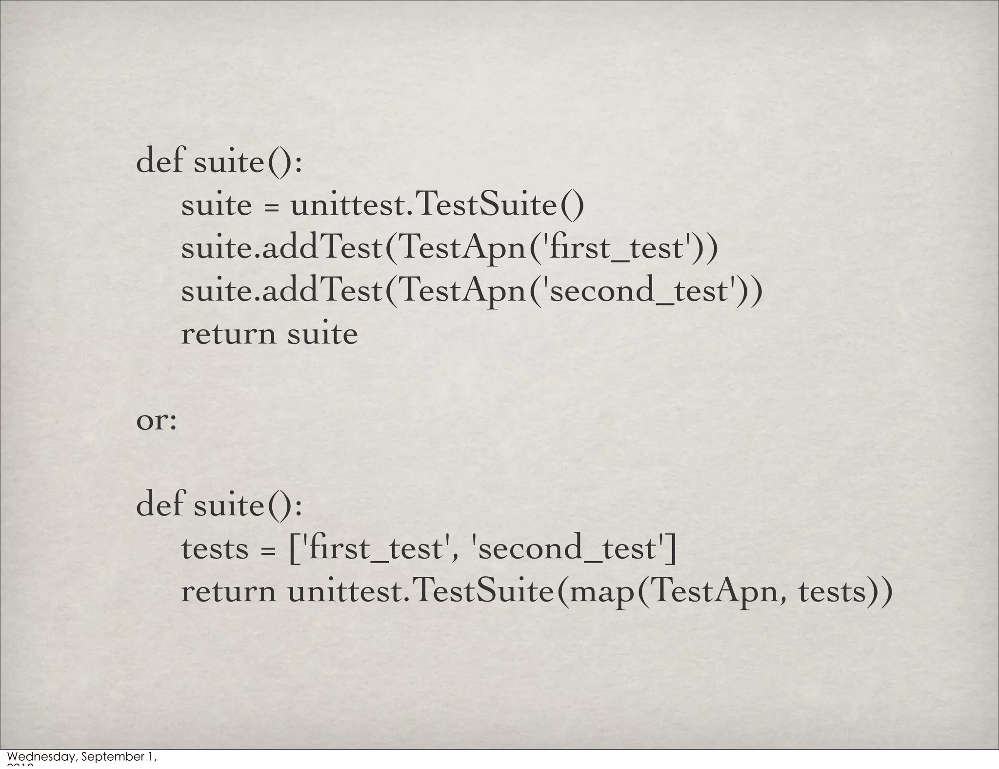 def suite():
	

 suite = unittest.TestSuite()
	

 suite.addTest(TestApn('ﬁrst_test'))
	

 suite.addTest(TestApn('second_test'))
	

 return suite

or:

def suite():
	

 tests = ['ﬁrst_test', 'second_test']
	

 return unittest.TestSuite(map(TestApn, tests))
 