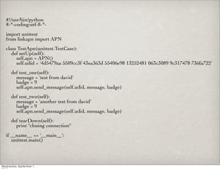 #!/usr/bin/python
#-*-coding:utf-8-*-
import unittest
from linkapn import APN
class TestApn(unittest.TestCase):
   def setUp(self):
     self.apn = APN()
     self.udid = '4d5479aa 5509cc3f 43ea363d 55406e98 13252481 063c3089 9c317478 736fa722'
  def test_one(self):
    message = 'test from david'
    badge = 9
    self.apn.send_message(self.udid, message, badge)
  def test_two(self):
    message = 'another test from david'
    badge = 9
    self.apn.send_message(self.udid, message, badge)
  def tearDown(self):
    print "closing connection"
if __name__ == '__main__':
   unittest.main()
 