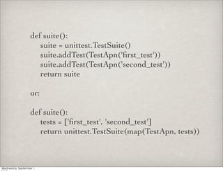 def suite():
	

 suite = unittest.TestSuite()
	

 suite.addTest(TestApn('ﬁrst_test'))
	

 suite.addTest(TestApn('second_test'))
	

 return suite

or:

def suite():
	

 tests = ['ﬁrst_test', 'second_test']
	

 return unittest.TestSuite(map(TestApn, tests))
 
