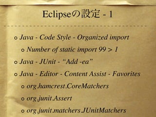 Eclipse              -1

Java - Code Style - Organized import
  Number of static import 99 > 1
Java - JUnit - “Add -ea”
Java - Editor - Content Assist - Favorites
  org.hamcrest.CoreMatchers
  org.junit.Assert
  org.junit.matchers.JUnitMatchers
 