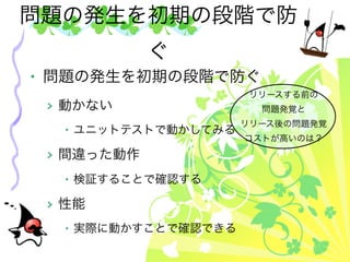 問題の発生を初期の段階で防
            ぐ
• 問題の発生を初期の段階で防ぐ
                      リリースする前の
 > 動かない                問題発覚と
                     リリース後の問題発覚
  • ユニットテストで動かしてみる
                     コストが高いのは？

 > 間違った動作
  • 検証することで確認する

 > 性能
  • 実際に動かすことで確認できる
 