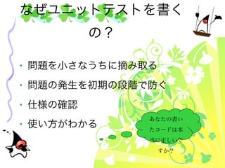 なぜユニットテストを書く
          の？

• 問題を小さなうちに摘み取る
• 問題の発生を初期の段階で防ぐ
• 仕様の確認
               あなたの書い
• 使い方がわかる      たコードは本
               当に正しいで
                  すか？
 