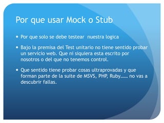 Por que usar Mock o Stub
 Por que solo se debe testear nuestra logica
 Bajo la premisa del Test unitario no tiene sentido probar
un servicio web. Que ni siquiera esta escrito por
nosotros o del que no tenemos control.
 Que sentido tiene probar cosas ultraprovadas y que
forman parte de la suite de MSVS, PHP, Ruby…… no vas a
descubrir fallas.
 