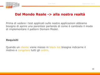 Settembre 2011Unit Test
10
Dal Mondo Reale -> alla nostra realtà
Prima di vedere i test applicati sulle nostre applicazioni abbiamo
bisogno di aprire una parentesi parlando di come è cambiato il modo
di implementare il pattern Domain Model.
Requisiti
Quando un cliente viene messo in black list bisogna indicarne il
motivo e congelare tutti gli ordini.
 