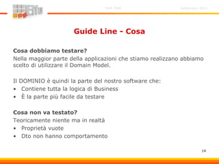 Settembre 2011Unit Test
14
Guide Line - Cosa
Cosa dobbiamo testare?
Nella maggior parte della applicazioni che stiamo realizzano abbiamo
scelto di utilizzare il Domain Model.
Il DOMINIO è quindi la parte del nostro software che:
• Contiene tutta la logica di Business
• È la parte più facile da testare
Cosa non va testato?
Teoricamente niente ma in realtà
• Proprietà vuote
• Dto non hanno comportamento
 