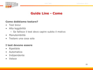 Settembre 2011Unit Test
15
Guide Line - Come
Come dobbiamo testare?
• Test brevi
• Alta leggibilità
– Se fallisce il test devo capire subito il motivo
• Manutenibilità
• Testare una cosa sola
I test devono essere
• Ripetibile
• Automatico
• Indipendente
• Veloce
 