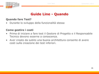 Settembre 2011Unit Test
16
Guide Line - Quando
Quando fare Test?
• Durante lo sviluppo della funzionalità stessa
Come gestire i costi
• Prima di iniziare a fare test il Gestore di Progetto e il Responsabile
Tecnico devono esserne a conoscenza.
• Aver creato da subito una buona architettura consente di avere
costi sulla creazione dei test inferiori.
 