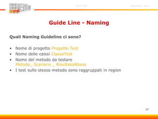 Settembre 2011Unit Test
17
Guide Line - Naming
Quali Naming Guideline ci sono?
• Nome di progetto Progetto.Test
• Nome delle calssi ClasseTest
• Nome del metodo da testare
Metodo_ Scenario _ RisultatoAtteso
• I test sullo stesso metodo sono raggruppati in region
 