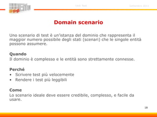Settembre 2011Unit Test
18
Domain scenario
Uno scenario di test è un’istanza del dominio che rappresenta il
maggior numero possibile degli stati (scenari) che le singole entità
possono assumere.
Quando
Il dominio è complesso e le entità sono strettamente connesse.
Perché
• Scrivere test più velocemente
• Rendere i test più leggibili
Come
Lo scenario ideale deve essere credibile, complesso, e facile da
usare.
 