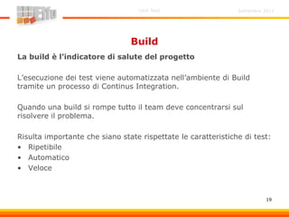 Settembre 2011Unit Test
19
Build
La build è l’indicatore di salute del progetto
L’esecuzione dei test viene automatizzata nell’ambiente di Build
tramite un processo di Continus Integration.
Quando una build si rompe tutto il team deve concentrarsi sul
risolvere il problema.
Risulta importante che siano state rispettate le caratteristiche di test:
• Ripetibile
• Automatico
• Veloce
 