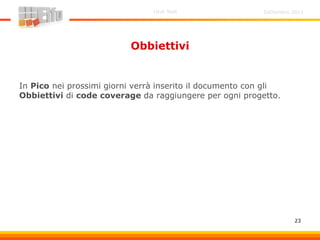Settembre 2011Unit Test
23
Obbiettivi
In Pico nei prossimi giorni verrà inserito il documento con gli
Obbiettivi di code coverage da raggiungere per ogni progetto.
 