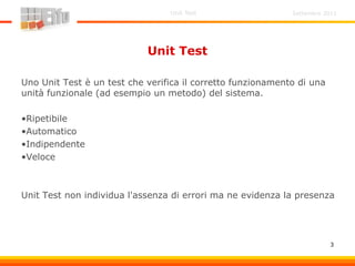 Settembre 2011Unit Test
3
Unit Test
Uno Unit Test è un test che verifica il corretto funzionamento di una
unità funzionale (ad esempio un metodo) del sistema.
•Ripetibile
•Automatico
•Indipendente
•Veloce
Unit Test non individua l'assenza di errori ma ne evidenza la presenza
 