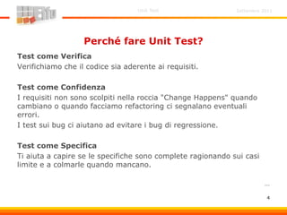 Settembre 2011Unit Test
4
Perché fare Unit Test?
Test come Verifica
Verifichiamo che il codice sia aderente ai requisiti.
Test come Confidenza
I requisiti non sono scolpiti nella roccia "Change Happens" quando
cambiano o quando facciamo refactoring ci segnalano eventuali
errori.
I test sui bug ci aiutano ad evitare i bug di regressione.
Test come Specifica
Ti aiuta a capire se le specifiche sono complete ragionando sui casi
limite e a colmarle quando mancano.
…
 