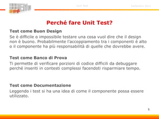 Settembre 2011Unit Test
5
Perché fare Unit Test?
Test come Buon Design
Se è difficile o impossibile testare una cosa vuol dire che il design
non è buono. Probabilmente l'accoppiamento tra i componenti è alto
o il componente ha più responsabilità di quelle che dovrebbe avere.
Test come Banco di Prova
Ti permette di verificare porzioni di codice difficili da debuggare
perché inseriti in contesti complessi facendoti risparmiare tempo.
Test come Documentazione
Leggendo i test si ha una idea di come il componente possa essere
utilizzato.
 