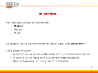 Settembre 2011Unit Test
6
In pratica…
Per fare test utilizzo un framework
- MsTest
- MbUnit
- NUnit
La maggior parte dei framework di test si basa sulle Asserzioni
Cosa posso Asserire:
- A partire da un determinato input avrò un determinato output
- A partire da un input avrò una determinata eccezione
- Una determinata istruzione verrà richiamata
 