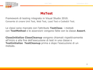 Settembre 2011Unit Test
7
MsTest
Framework di testing integrato in Visual Studio 2010.
Consente di creare Unit Test, Web Test, Load Test e CodedUi Test.
Le classi sono marcate con l’attributo TestClass i metodi
con TestMethod e le asserzioni vengono fatte con la classe Assert.
ClassInitialize ClassCleanup vengono chiamati rispettivamente
all’inizio e alla fine dell’esecuzione di test in una classe e
TestInitialize TestCleanup prima e dopo l’esecuzione di un
metodo.
 