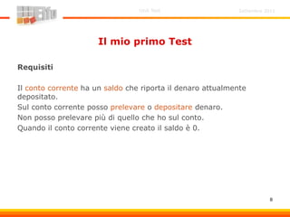 Settembre 2011Unit Test
8
Il mio primo Test
Requisiti
Il conto corrente ha un saldo che riporta il denaro attualmente
depositato.
Sul conto corrente posso prelevare o depositare denaro.
Non posso prelevare più di quello che ho sul conto.
Quando il conto corrente viene creato il saldo è 0.
 