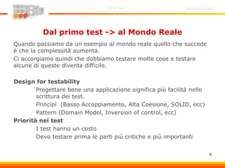 Settembre 2011Unit Test
9
Dal primo test -> al Mondo Reale
Quando passiamo da un esempio al mondo reale quello che succede
è che la complessità aumenta.
Ci accorgiamo quindi che dobbiamo testare molte cose e testare
alcune di queste diventa difficile.
Design for testability
Progettare bene una applicazione significa più facilità nello
scrittura dei test.
Principi (Basso Accoppiamento, Alta Coesione, SOLID, ecc)
Pattern (Domain Model, Inversion of control, ecc)
Priorità nei test
I test hanno un costo
Devo testare prima le parti più critiche e più importanti
 