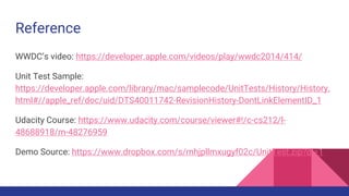 Reference
WWDC’s video: https://developer.apple.com/videos/play/wwdc2014/414/
Unit Test Sample:
https://developer.apple.com/library/mac/samplecode/UnitTests/History/History.
html#//apple_ref/doc/uid/DTS40011742-RevisionHistory-DontLinkElementID_1
Udacity Course: https://www.udacity.com/course/viewer#!/c-cs212/l-
48688918/m-48276959
Demo Source: https://www.dropbox.com/s/mhjpllmxugyf02c/UnitTest.zip?dl=1
 