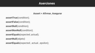 Aserciones
Assert = Afirmar, Asegurar
assertTrue(condition);
assertFalse(condition);
assertNull(condition);
assertNonNull(condition);
assertEquals(expected ,actual);
assertNull(objeto)
assertEquals(expected , actual , epsilon);
 